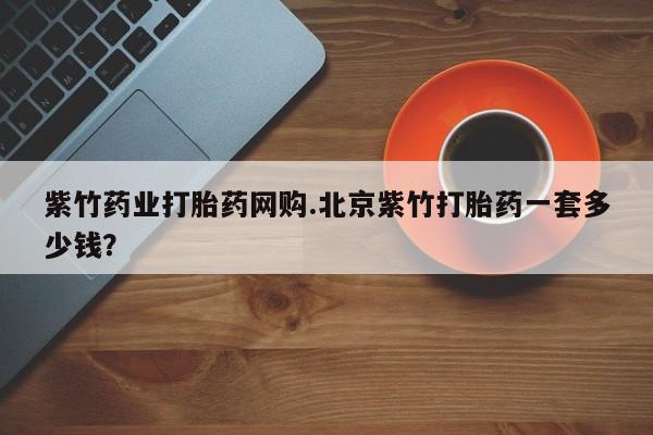 打胎药私人店付一半发货紫竹药业打胎药网购.北京紫竹打胎药一套多少钱？